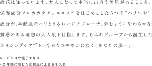 綾花は知っています。大人になって本当に出会う美肌があることを。保湿成分アレカカテチュエキス  をはじめとした５つの“ハリつや”成分が、年齢肌のハリとうるおいにアプローチ。弾むようにやわらかな質感のある理想の大人肌を目指します。ちふれグループから誕生したエイジングケアを、今日もつややかに咲く、あなたの肌へ。＊1 ビンロウ種子エキス ＊2 年齢に応じた化粧品によるお手入れ 