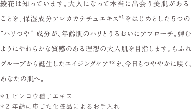 綾花は知っています。大人になって本当に出会う美肌があることを。保湿成分アレカカテチュエキス  をはじめとした５つの“ハリつや”成分が、年齢肌のハリとうるおいにアプローチ。弾むようにやわらかな質感のある理想の大人肌を目指します。ちふれグループから誕生したエイジングケア  を、今日もつややかに咲く、あなたの肌へ。＊1 ビンロウ種子エキス ＊2 年齢に応じた化粧品によるお手入れ 