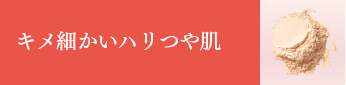 キメ細かいハリつや肌